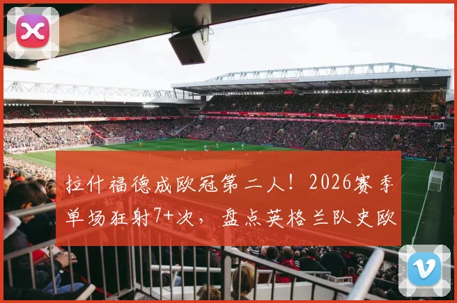 拉什福德成欧冠第二人!2026赛季单场狂射7+次,盘点英格兰队史欧冠高光射手