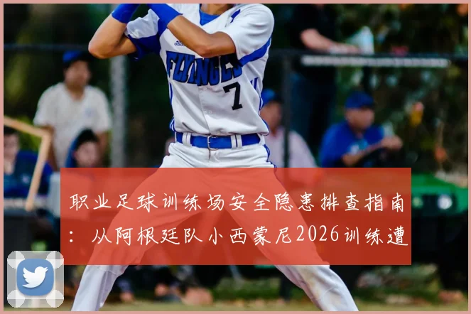 职业足球训练场安全隐患排查指南：从阿根廷队小西蒙尼2026训练遭喷水“误伤”事件说起，附球员防护与场地维保要点