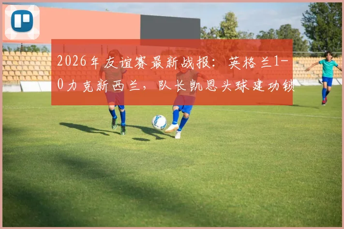 2026年友谊赛最新战报:英格兰1-0力克新西兰,队长凯恩头球建功锁定胜局,新星恩古莫哈完成国家队首秀