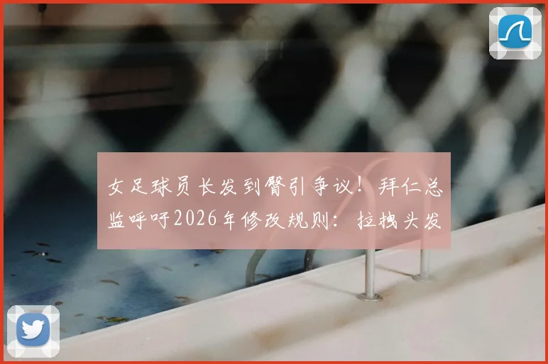女足球员长发到臀引争议！拜仁总监呼吁2026年修改规则：拉拽头发该不该判犯规？