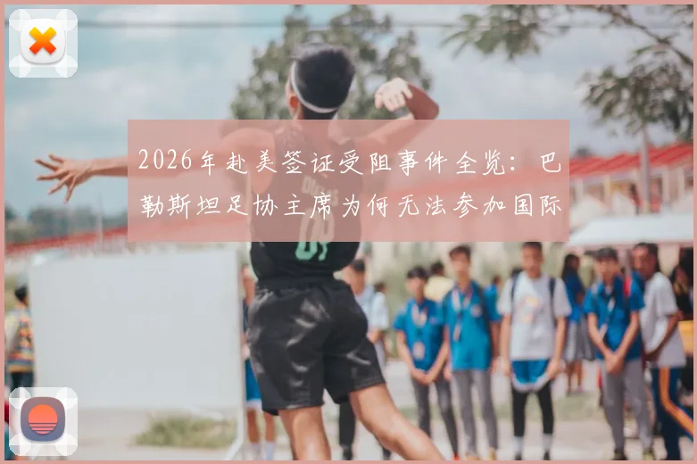 2026年赴美签证受阻事件全览：巴勒斯坦足协主席为何无法参加国际足联活动？背后原因与影响解读