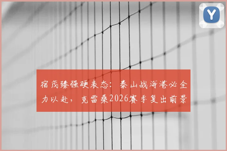 宿茂臻强硬表态:泰山战海港必全力以赴,克雷桑2026赛季复出前景解析
