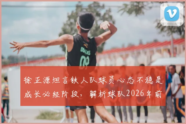 徐正源坦言铁人队球员心态不稳是成长必经阶段，解析球队2026年前成为强队的路径与挑战