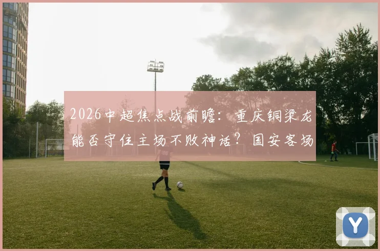 2026中超焦点战前瞻：重庆铜梁龙能否守住主场不败神话？国安客场疲软难题待解