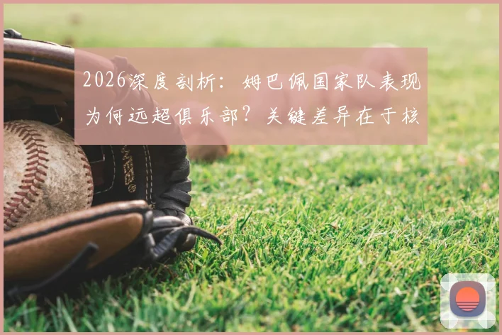 2026深度剖析:姆巴佩国家队表现为何远超俱乐部?关键差异在于核心地位与战术自由度