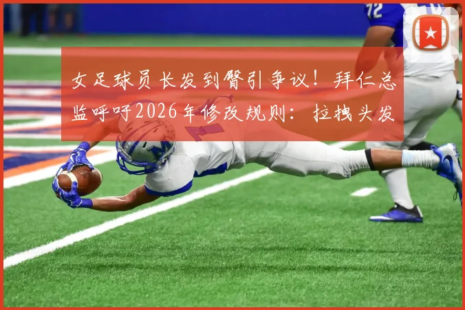 女足球员长发到臀引争议！拜仁总监呼吁2026年修改规则：拉拽头发该不该判犯规？