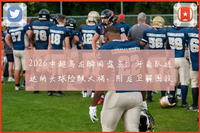 2026中超乌龙瞬间盘点：河南队迈达纳头球险酿大祸，附后卫解围技巧与常见失误分析