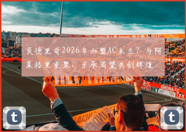 莫德里奇2026年加盟AC米兰？与阿莱格里重聚，亲承渴望共创辉煌