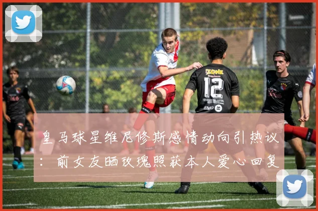 皇马球星维尼修斯感情动向引热议：前女友晒玫瑰照获本人爱心回复，是复合信号还是友好互动？
