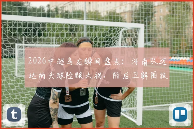 2026中超乌龙瞬间盘点:河南队迈达纳头球险酿大祸,附后卫解围技巧与常见失误分析