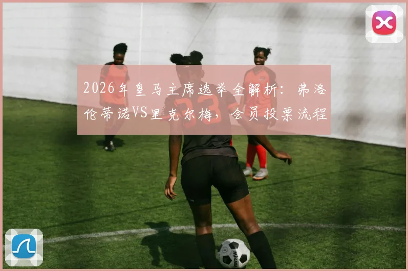 2026年皇马主席选举全解析：弗洛伦蒂诺VS里克尔梅，会员投票流程、竞选主张及对球队未来影响指南