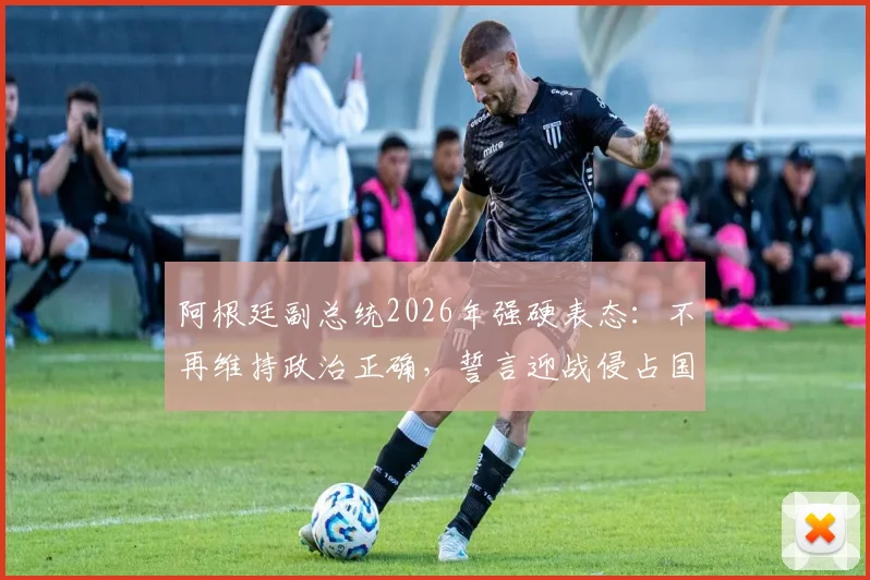阿根廷副总统2026年强硬表态:不再维持政治正确,誓言迎战侵占国土的“海盗”势力