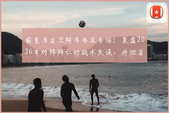 前皇马后卫阿韦洛亚专访：复盘2026年对阵拜仁的战术失误，并坦言姆巴佩是任何球队的梦想拼图