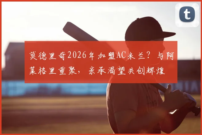 莫德里奇2026年加盟AC米兰？与阿莱格里重聚，亲承渴望共创辉煌
