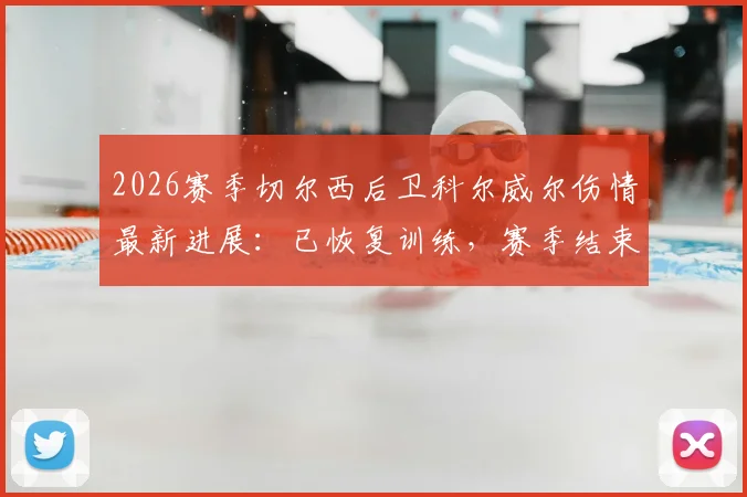 2026赛季切尔西后卫科尔威尔伤情最新进展:已恢复训练,赛季结束前有望复出,对后防线影响几何?